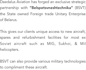 Daedalus Aviation has forged an exclusive strategic partnership with “Belspetsvneshtechnika” (BSVT) the State owned Foreign trade Unitary Enterprise of Belarus. 

This gives our clients unique access to new aircraft, spares and refurbishment facilities for most ex Soviet aircraft such as MIG, Sukhoi, & Mil helicopters. 

BSVT can also provide various military technologies to compliment these aircraft.