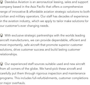   Daedalus Aviation is an aeronautical leasing, sales and support company based in the Asia Pacific that offers a comprehensive range of innovative & affordable aviation strategic solutions to both civilian and military operators. Our staff has decades of experience in the aviation industry, which we apply to tailor make solutions for our customer’s ever changing needs.  With exclusive strategic partnerships with the worlds leading aircraft manufacturers, we can provide dependable, efficient and most importantly, safe aircraft that promote superior customer solutions, drive customer success and build lasting customer relationships.  Our experienced staff sources suitable used and new aircraft from all corners of the globe. We hand-pick these aircraft and carefully put them through rigorous inspection and maintenance programs. This includes full-refurbishments, customer completions or major overhauls.