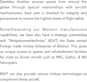 Daedalus Aviation sources spares from around the globe through special relationships with aircraft manfuacturers. Each part is checked for integrity and provenance to ensure the highest levels of flight safety 

Notwithstanding our Western manufacturers capabilities, we have also have a strategic partnership with “Belspetsvneshtechnika” (BSVT) the State owned Foreign trade Unitary Enterprise of Belarus. This gives us unique access to spares and refurbishment facilities for most ex Soviet aircraft such as MIG, Sukhoi, & Mil helicopters. 

BSVT can also provide various military technologies to compliment these aircraft.