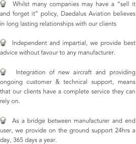   Whilst many companies may have a “sell it and forget it” policy, Daedalus Aviation believes in long lasting relationships with our clients

  Independent and impartial, we provide best advice without favour to any manufacturer.

  Integration of new aircraft and providing ongoing customer & technical support, means that our clients have a complete service they can rely on.

  As a bridge between manufacturer and end user, we provide on the ground support 24hrs a day, 365 days a year.